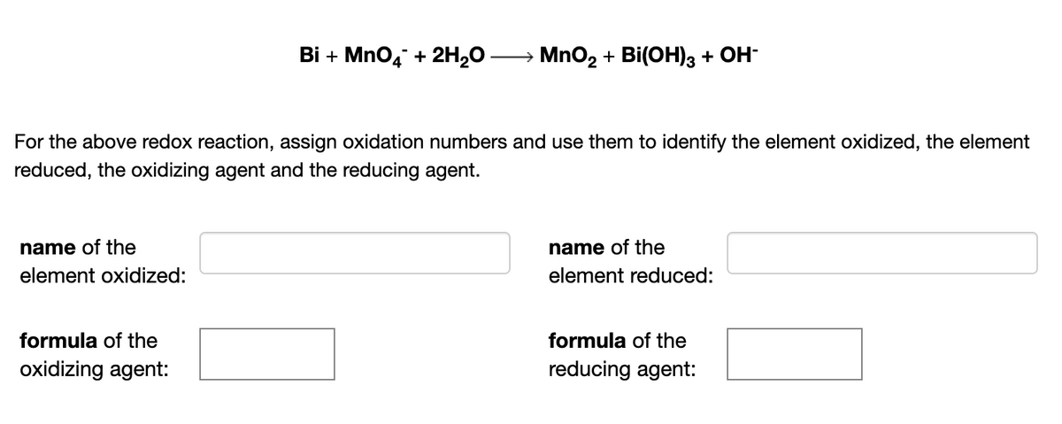 Bi + Mno4 + 2H,0
MnO2 + Bi(OH)3 + OH-
For the above redox reaction, assign oxidation numbers and use them to identify the element oxidized, the element
reduced, the oxidizing agent and the reducing agent.
name of the
name of the
element oxidized:
element reduced:
formula of the
formula of the
oxidizing agent:
reducing agent:
