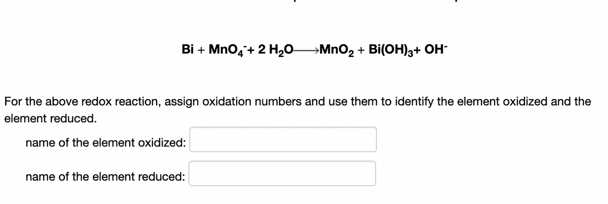 Bi + MnO,+ 2 H,0MNO2 + Bi(OH)3+ OH-
For the above redox reaction, assign oxidation numbers and use them to identify the element oxidized and the
element reduced.
name of the element oxidized:
name of the element reduced:
