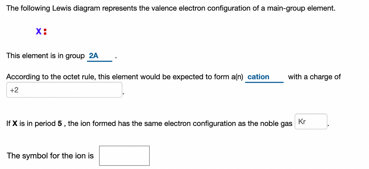 The following Lewis diagram represents the valence electron configuration of a main-group element.
X:
This element is in group 2A
According to the octet rule, this element would be expected to form a(n) cation
with a charge of
+2
If X is in period 5 , the ion formed has the same electron configuration as the noble
Kr
gas
The symbol for the ion is
