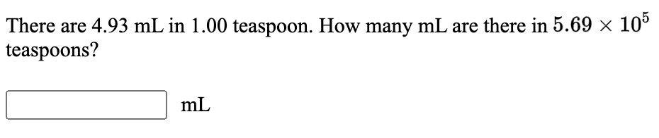 ### Conversion of Teaspoons to Milliliters

**Problem Statement:**
There are 4.93 mL in 1.00 teaspoon. How many milliliters (mL) are there in \( 5.69 \times 10^5 \) teaspoons?

**Solution:**
To convert the given number of teaspoons to milliliters, we use the given conversion factor:

\[ 1 \text{ teaspoon} = 4.93 \text{ mL} \]

Given:
\[ 5.69 \times 10^5 \text{ teaspoons} \]

To find the equivalent number of milliliters:
\[ \text{Number of milliliters} = 5.69 \times 10^5 \text{ teaspoons} \times 4.93 \text{ mL/teaspoon} \]

\[ = 2.80 \times 10^6 \text{ mL} \]

Please enter your answer in the provided box:
\[ \boxed{} \text{ mL} \]