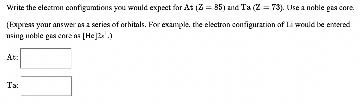 Write the electron configurations you would expect for At (Z = 85) and Ta (Z = 73). Use a noble gas core.
(Express your answer as a series of orbitals. For example, the electron configuration of Li would be entered
using noble gas core as [He]2s'.)
At:
Ta:
