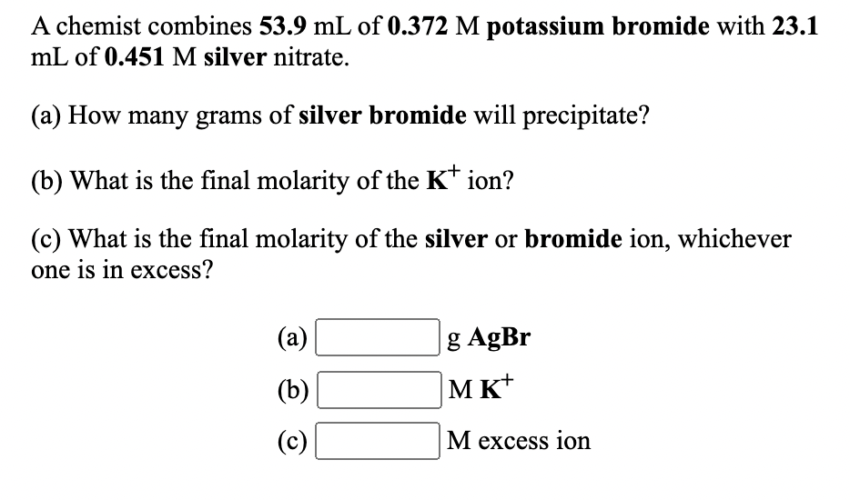 A chemist combines 53.9 mL of 0.372 M potassium bromide with 23.1
mL of 0.451 M silver nitrate.
(a) How many grams of silver bromide will precipitate?
(b) What is the final molarity of the K* ion?
(c) What is the final molarity of the silver or bromide ion, whichever
one is in excess?
(а)
g AgBr
(b)
M K*
(c)
Мехсess ion
