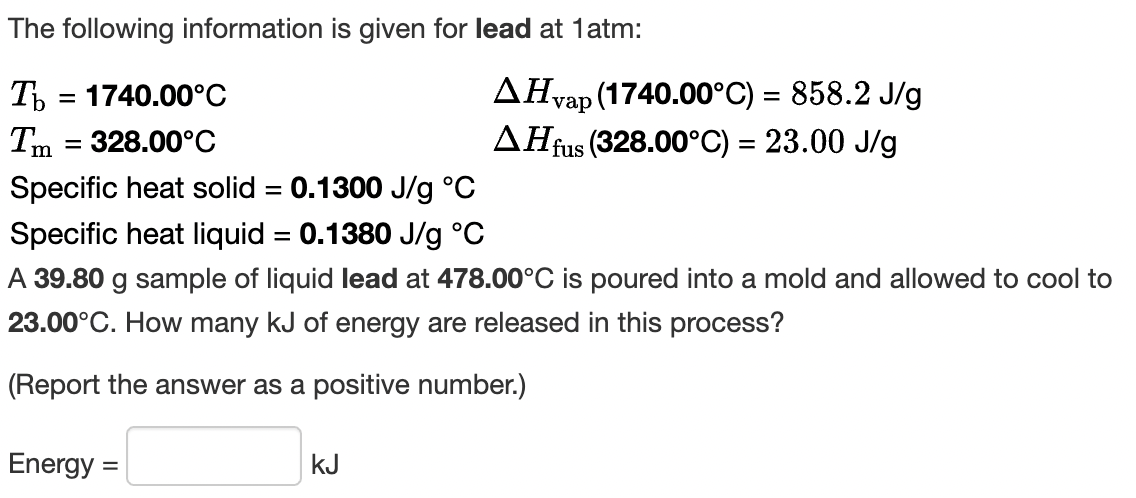 The following information is given for lead at 1atm:
AHvap (1740.00°C) = 858.2 J/g
AHfus (328.00°C) = 23.00 J/g
T = 1740.00°C
Tm = 328.00°C
Specific heat solid = 0.1300 J/g °C
Specific heat liquid = 0.1380 J/g °C
%3D
A 39.80 g sample of liquid lead at 478.00°C is poured into a mold and allowed to cool to
23.00°C. How many kJ of energy are released in this process?
(Report the answer as a positive number.)
Energy =
kJ
