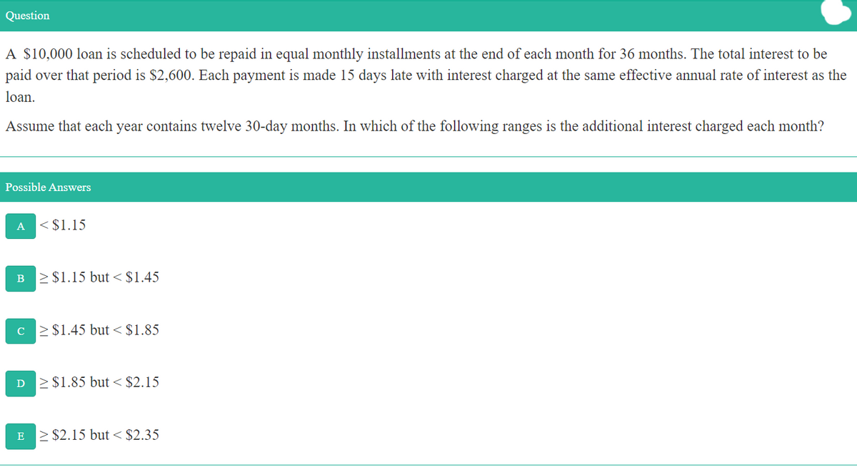 Question
A $10,000 loan is scheduled to be repaid in equal monthly installments at the end of each month for 36 months. The total interest to be
paid over that period is $2,600. Each payment is made 15 days late with interest charged at the same effective annual rate of interest as the
loan.
Assume that each year contains twelve 30-day months. In which of the following ranges is the additional interest charged each month?
Possible Answers
A
< $1.15
>$1.15 but < $1.45
C
> $1.45 but < $1.85
D
> $1.85 but < $2.15
> $2.15 but < $2.35
E
