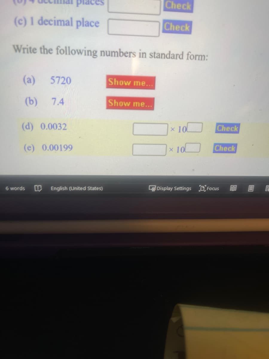 places
(c) 1 decimal place
Write the following numbers in standard form:
(a) 5720
(b) 7.4
(d) 0.0032
(e) 0.00199
6 words M English (United States)
Show me...
Show me...
Check
Check
10
x 10
Check
Check
Display Settings Focus