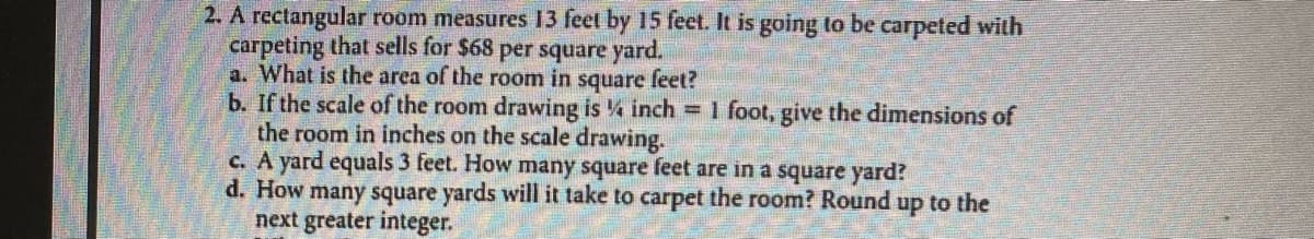 ### Problem Statement

**Given:**
A rectangular room measures 13 feet by 15 feet. It is going to be carpeted with carpeting that sells for $68 per square yard. 

**Questions:**

a. What is the area of the room in square feet?

b. If the scale of the room drawing is 1/4 inch = 1 foot, give the dimensions of the room in inches on the scale drawing.

c. A yard equals 3 feet. How many square feet are in a square yard?

d. How many square yards will it take to carpet the room? Round up to the next greater integer.

### Solutions:

**a. Calculating the Area of the Room in Square Feet:**

To find the area in square feet:
\[ \text{Area} = \text{Length} \times \text{Width} \]
\[ \text{Area} = 13 \, \text{ft} \times 15 \, \text{ft} \]
\[ \text{Area} = 195 \, \text{square feet} \]

**b. Converting Room Dimensions to Scale Drawing Dimensions:**

Given the scale: 1/4 inch = 1 foot, we convert the room dimensions to inches.
\[ \text{Length in inches} = 13 \, \text{ft} \times \frac{1}{4} \, \text{inch/ft} = 3.25 \, \text{inches} \]
\[ \text{Width in inches} = 15 \, \text{ft} \times \frac{1}{4} \, \text{inch/ft} = 3.75 \, \text{inches} \]

So, the dimensions of the room on the scale drawing are 3.25 inches by 3.75 inches.

**c. Calculating Square Feet in a Square Yard:**

A yard equals 3 feet, so:
\[ \text{1 Square Yard} = \left(3 \, \text{ft} \times 3 \, \text{ft}\right) \]
\[ \text{1 Square Yard} = 9 \, \text{square feet} \]

**d. Calculating Square Yards Needed to Carpet the Room and Rounding Up:**

Firstly, convert the area from square feet to square yards:
\[ \text{Area