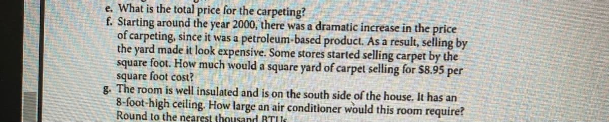 **Text Transcription for Educational Website**

---

### Question Set

**e.** What is the total price for the carpeting?

**f.** Starting around the year 2000, there was a dramatic increase in the price of carpeting, since it was a petroleum-based product. As a result, selling by the yard made it look expensive. Some stores started selling carpet by the square foot. How much would a square yard of carpet selling for $8.95 per square foot cost?

**g.** The room is well insulated and is on the south side of the house. It has an 8-foot high ceiling. How large an air conditioner would this room require? Round to the nearest thousand BTU.

---

### Explanation of Graphs or Diagrams

There are no graphs or diagrams accompanying this text. The content is composed solely of textual questions related to carpeting costs and air conditioning requirements based on room dimensions.