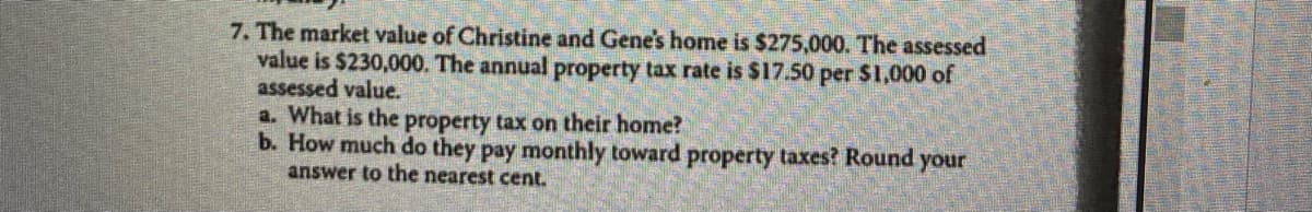 7. The market value of Christine and Gene's home is $275,000. The assessed
value is $230,000. The annual property tax rate is $17.50 per $1,000 of
assessed value.
a. What is the property tax on their home?
b. How much do they pay monthly toward property taxes? Round your
answer to the nearest cent.
