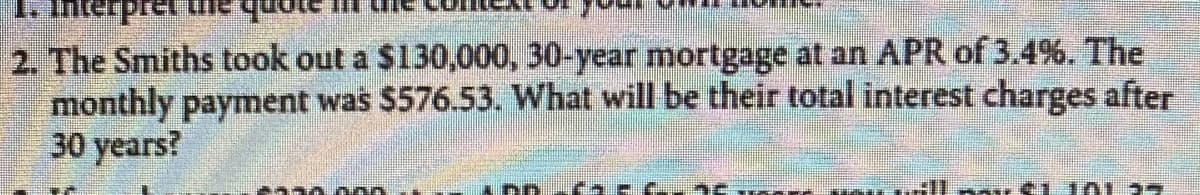 2. The Smiths took out a $130,000, 30-year mortgage at an APR of 3.4%. The
monthly payment was $576.53. What will be their total interest charges after
30 years?
