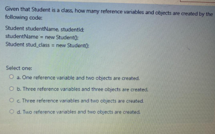 Given that Student is a dass, how many reference variables and objects are created by the
following code:
Student studentName, studentid:
studentName = new Student):
Student stud_class = new Student):
Select one:
O a. One reference variable and two objects are created.
O b. Three reference variables and three objects are created.
O. Three reference variables and two objects are created.
O d. Two reference variables and two objects are created.
