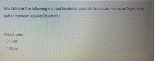 You can use the following method header to override the equals method in Object class:
public boolean equals(Object obj)
Select one:
O True
O False
