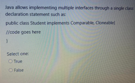 Java allows implementing multiple interfaces through a single class
declaration statement such as:
public class Student implements Comparable, Cloneable{
//code goes here
Select one:
O True
O False
