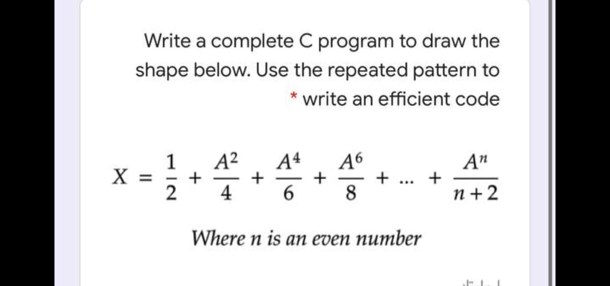 Write a complete C program to draw the
shape below. Use the repeated pattern to
write an efficient code
A²
+
4
A4
+
+
A6
+
8
A"
X
-
...
2
n +2
Where n is an even number
II
