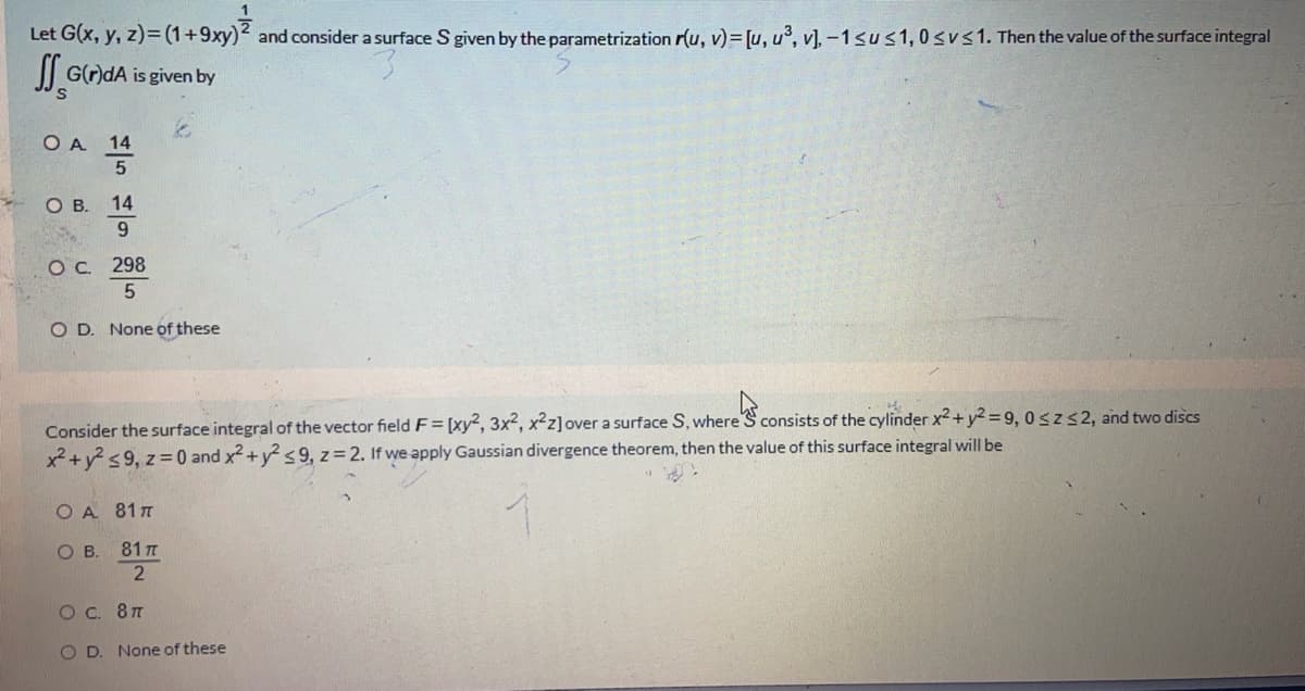 Let G(x, y, z)=(1+9xy)2 and consider a surface S given by the parametrization r(u, v)= [u, u°, v], -1sus1, 0sv<1. Then the value of the surface integral
G()dA is given by
O A 14
OB.
14
Oc 298
O D. None of these
Consider the surface integral of the vector field F= [xy², 3x², x²z]over a surface S, where S consists of the cylinder x2 + y2 = 9, 0szs2, and two discs
x2+ y <9, z =0 and x2 +y s 9, z= 2. If we apply Gaussian divergence theorem, then the value of this surface integral will be
O A 81T
OB.
81 T
2
Oc. 87
O D. None of these
