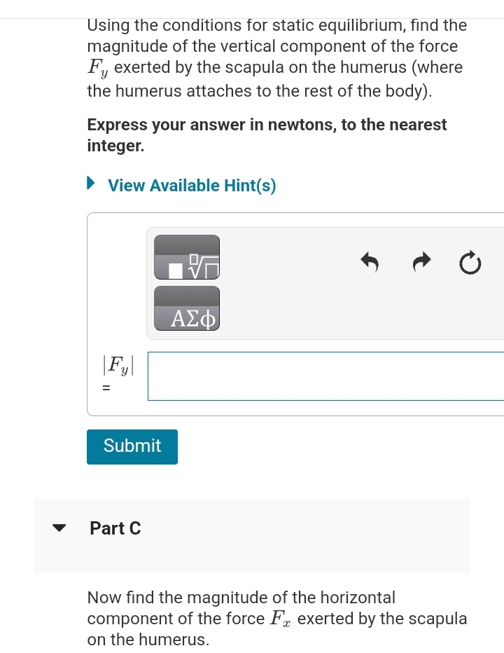 Using the conditions for static equilibrium, find the
magnitude of the vertical component of the force
Fy exerted by the scapula on the humerus (where
Y
the humerus attaches to the rest of the body).
Express your answer in newtons, to the nearest
integer.
► View Available Hint(s)
Fy
=
||
Submit
Part C
PO
ΑΣΦ
Now find the magnitude of the horizontal
component of the force F exerted by the scapula
on the humerus.