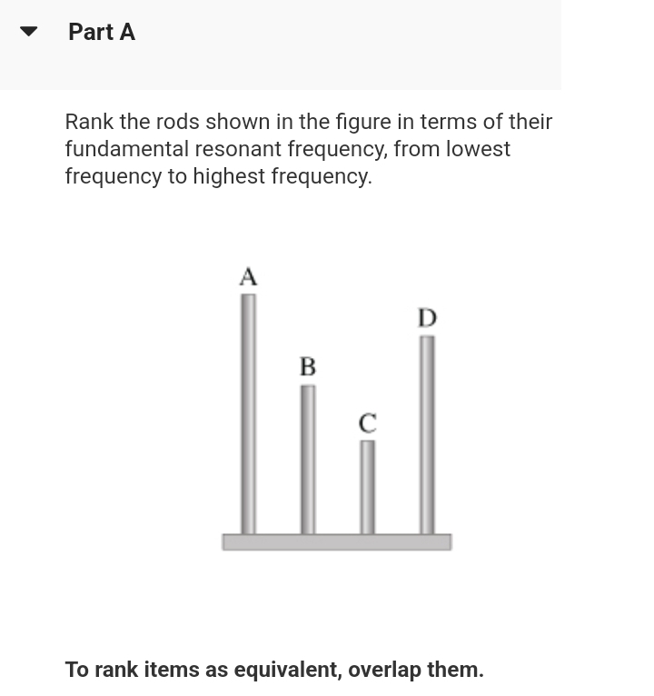 Part A
Rank the rods shown in the figure in terms of their
fundamental resonant frequency, from lowest
frequency to highest frequency.
A
B
с
D
To rank items as equivalent, overlap them.