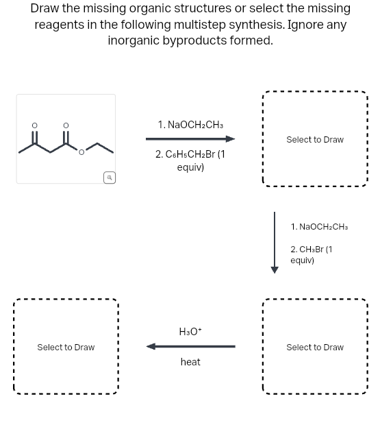 Draw the missing organic structures or select the missing
reagents in the following multistep synthesis. Ignore any
inorganic byproducts formed.
سلا
Select to Draw
Q
1. NaOCH2CH3
2. C6H5CH₂Br (1)
equiv)
H3O*
heat
Select to Draw
1. NaOCH2CH3
2. CH3Br (1
equiv)
Select to Draw