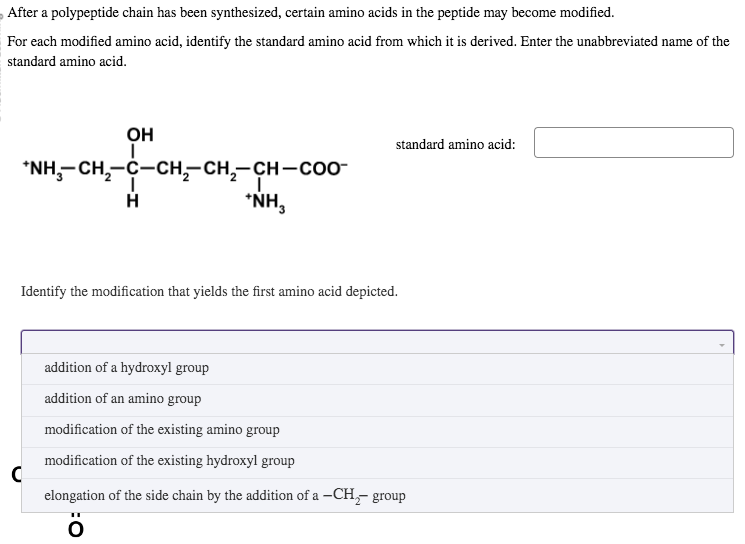 After a polypeptide chain has been synthesized, certain amino acids in the peptide may become modified.
For each modified amino acid, identify the standard amino acid from which it is derived. Enter the unabbreviated name of the
standard amino acid.
OH
I
*NH,CH,–C–CH,CH,—CH–COO
H
C
*NH₂
standard amino acid:
Identify the modification that yields the first amino acid depicted.
addition of a hydroxyl group
addition of an amino group
modification of the existing amino group
modification of the existing hydroxyl group
elongation of the side chain by the addition of a -CH₂- group