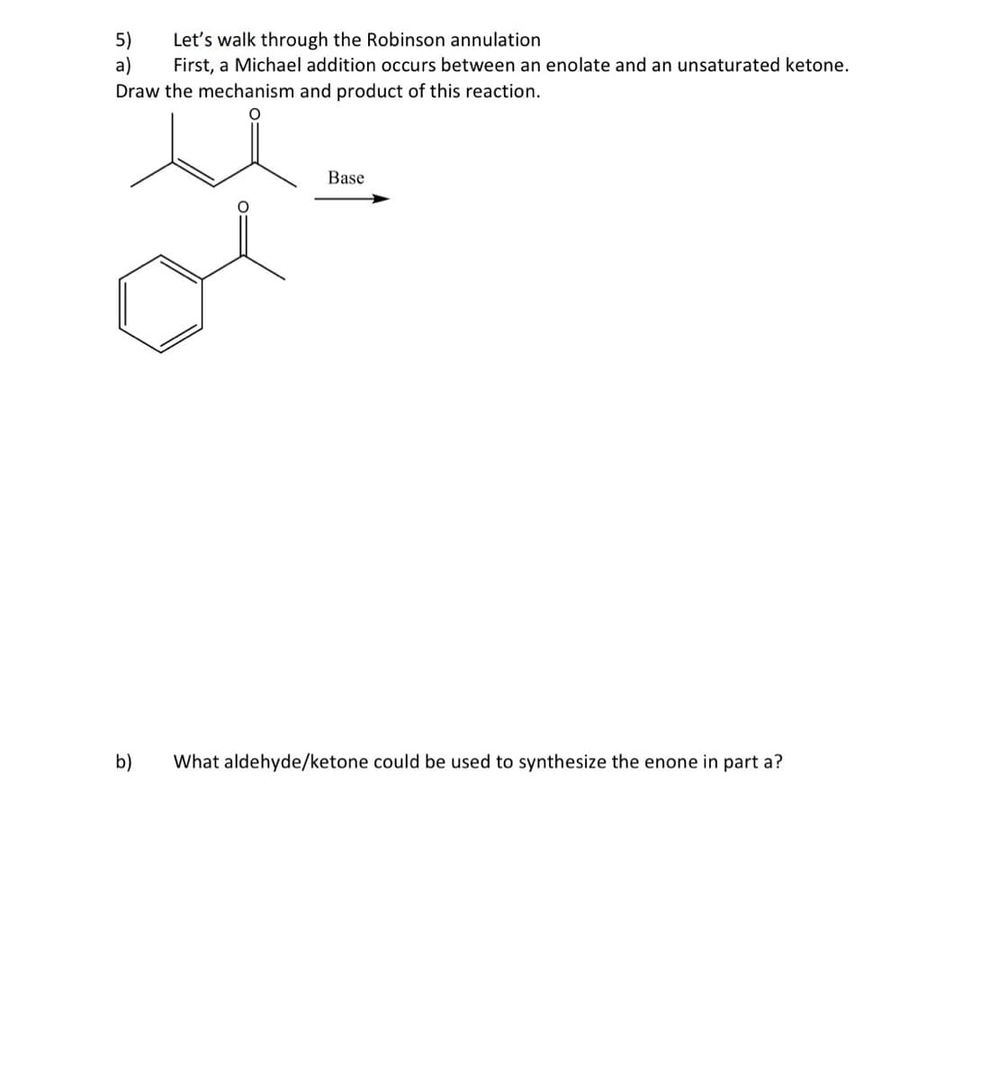 5)
Let's walk through the Robinson annulation
a)
First, a Michael addition occurs between an enolate and an unsaturated ketone.
Draw the mechanism and product of this reaction.
Base
b)
What aldehyde/ketone could be used to synthesize the enone in part a?