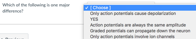 Which of the following is one major
difference?
[Choose ]
Only action potentials cause depolarization
YES
Action potentials are always the same amplitude
Graded potentials can propagate down the neuron
Only action potentials involve ion channels