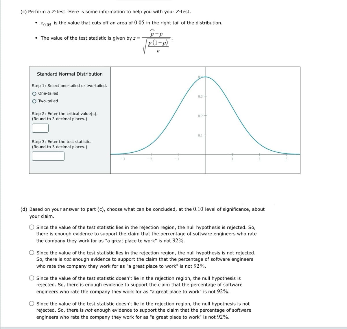 (c) Perform a Z-test. Here is some information to help you with your Z-test.
20.05 is the value that cuts off an area of 0.05 in the right tail of the distribution.
• The value of the test statistic is given by z =
Standard Normal Distribution
Step 1: Select one-tailed or two-tailed.
One-tailed
Two-tailed
Step 2: Enter the critical value(s).
(Round to 3 decimal places.)
Step 3: Enter the test statistic.
(Round to 3 decimal places.)
p(1-p)
2
n
0.3-
0.2+
0.1
2
(d) Based on your answer to part (c), choose what can be concluded, at the 0.10 level of significance, about
your claim.
Since the value of the test statistic lies in the rejection region, the null hypothesis is rejected. So,
there is enough evidence to support the claim that the percentage of software engineers who rate
the company they work for as "a great place to work" is not 92%.
Since the value of the test statistic lies in the rejection region, the null hypothesis is not rejected.
So, there is not enough evidence to support the claim that the percentage of software engineers
who rate the company they work for as "a great place to work" is not 92%.
Since the value of the test statistic doesn't lie in the rejection region, the null hypothesis is
rejected. So, there is enough evidence to support the claim that the percentage of software
engineers who rate the company they work for as "a great place to work" is not 92%.
Since the value of the test statistic doesn't lie in the rejection region, the null hypothesis is not
rejected. So, there is not enough evidence to support the claim that the percentage of software
engineers who rate the company they work for as "a great place to work" is not 92%.