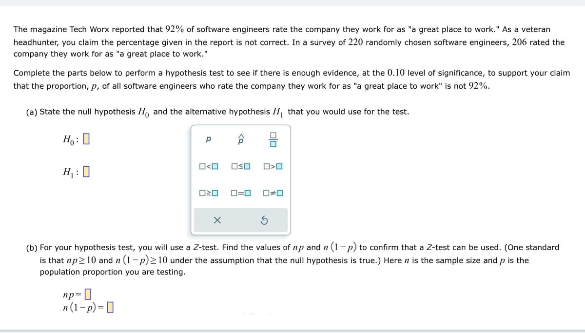 The magazine Tech Worx reported that 92% of software engineers rate the company they work for as "a great place to work." As a veteran
headhunter, you claim the percentage given in the report is not correct. In a survey of 220 randomly chosen software engineers, 206 rated the
company they work for as "a great place to work."
Complete the parts below to perform a hypothesis test to see if there is enough evidence, at the 0.10 level of significance, to support your claim
that the proportion, p, of all software engineers who rate the company they work for as "a great place to work" is not 92%.
(a) State the null hypothesis Ho, and the alternative hypothesis H₁ that you would use for the test.
Ho:
H₁:
р
O<O
OSO
□>□
□□
ロ=ロ
□≠□
(b) For your hypothesis test, you will use a Z-test. Find the values of np and n (1-p) to confirm that a Z-test can be used. (One standard
is that np≥10 and n (1-p)≥10 under the assumption that the null hypothesis is true.) Here n is the sample size and p is the
population proportion you are testing.
np=
n(1-p)-