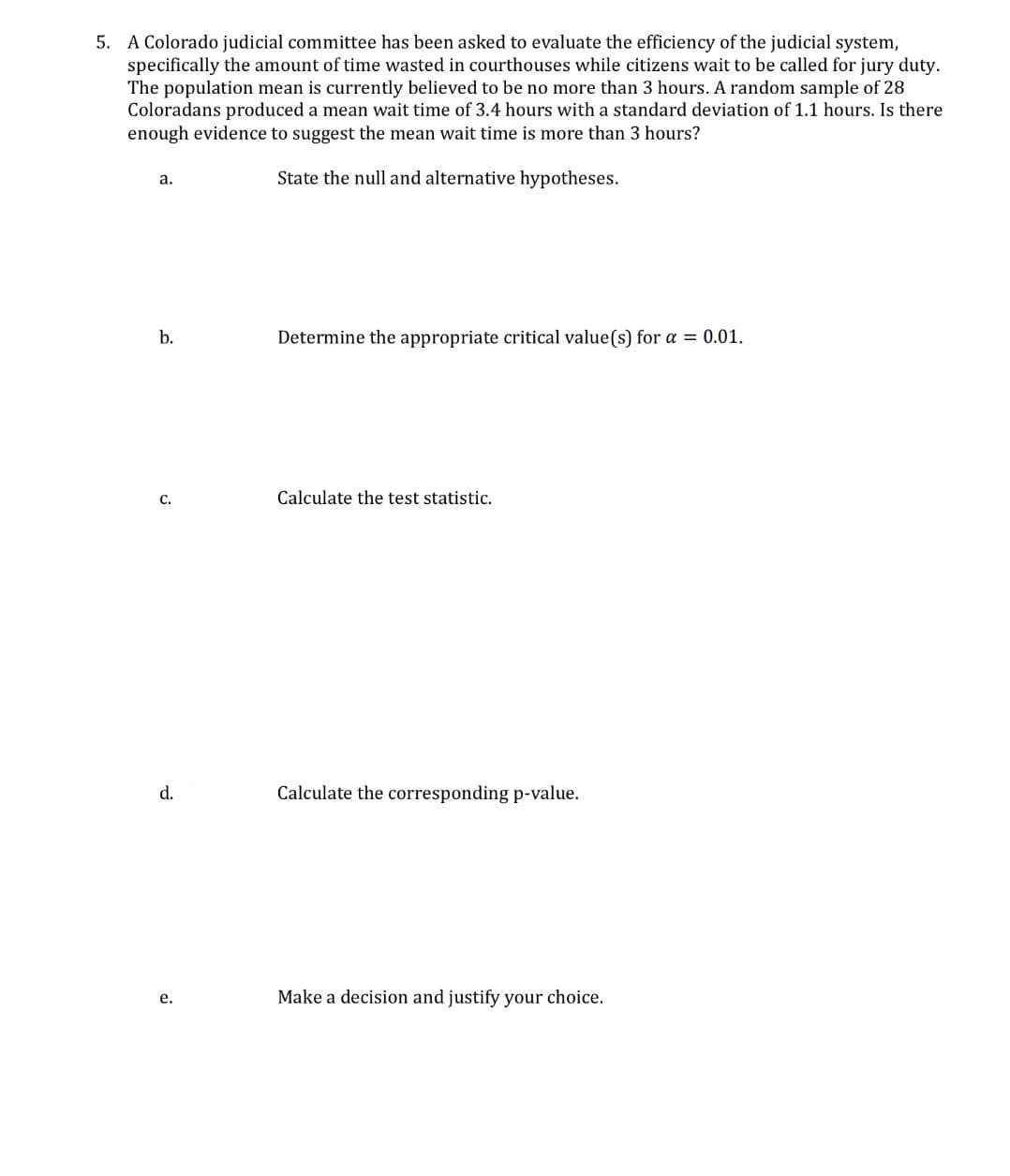 5. A Colorado judicial committee has been asked to evaluate the efficiency of the judicial system,
specifically the amount of time wasted in courthouses while citizens wait to be called for jury duty.
The population mean is currently believed to be no more than 3 hours. A random sample of 28
Coloradans produced a mean wait time of 3.4 hours with a standard deviation of 1.1 hours. Is there
enough evidence to suggest the mean wait time is more than 3 hours?
a.
State the null and alternative hypotheses.
b.
C.
Determine the appropriate critical value(s) for a = 0.01.
Calculate the test statistic.
d.
Calculate the corresponding p-value.
e.
Make a decision and justify your choice.