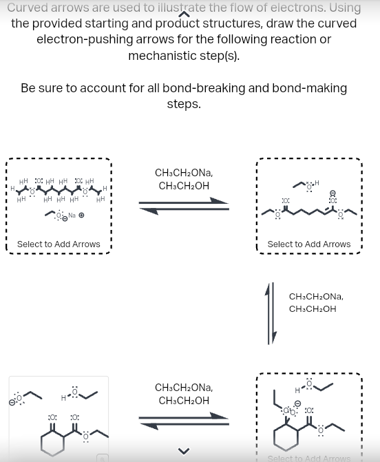 Curved arrows are used to illustrate the flow of electrons. Using
the provided starting and product structures, draw the curved
electron-pushing arrows for the following reaction or
mechanistic step(s).
Be sure to account for all bond-breaking and bond-making
steps.
HH OHH HH HH
HH
HH HH HH HH
Na Ⓒ
Select to Add Arrows
8=
حقق
:0:
CH3CH2ONA,
CH3CH2OH
CH3CH₂ONA,
CH3CH2OH
10:
Select to Add Arrows
*⠀-
CH3CH₂ONA,
CH3CH₂OH
H
ab 300
Select to Add Arrows