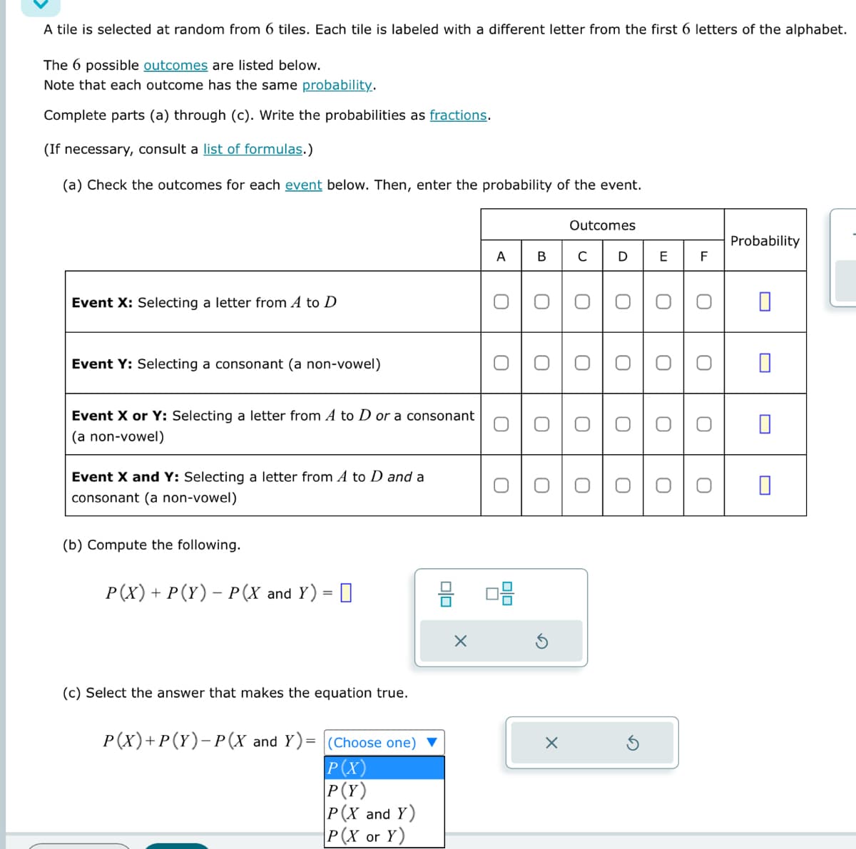 A tile is selected at random from 6 tiles. Each tile is labeled with a different letter from the first 6 letters of the alphabet.
The 6 possible outcomes are listed below.
Note that each outcome has the same probability.
Complete parts (a) through (c). Write the probabilities as fractions.
(If necessary, consult a list of formulas.)
(a) Check the outcomes for each event below. Then, enter the probability of the event.
Event X: Selecting a letter from A to D
Event Y: Selecting a consonant (a non-vowel)
Event X or Y: Selecting a letter from A to D or a consonant
(a non-vowel)
Event X and Y: Selecting a letter from A to D and a
consonant (a non-vowel)
(b) Compute the following.
P(X) + P (Y) - P(X and Y) =
(c) Select the answer that makes the equation true.
P(X) + P(Y)-P(X and Y)= (Choose one)
P(X)
P(Y)
P(X and Y)
P(X or Y)
A
X
O
O
B
O
O
O
O
8 08
Outcomes
O
O
C DE F
000 0 0
O
O
O
O
×
O
O
O
O
O
O
Probability