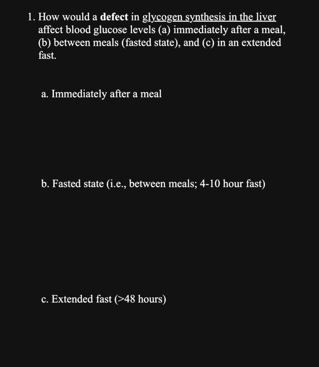 1. How would a defect in glycogen synthesis in the liver
affect blood glucose levels (a) immediately after a meal,
(b) between meals (fasted state), and (c) in an extended
fast.
a. Immediately after a meal
b. Fasted state (i.e., between meals; 4-10 hour fast)
c. Extended fast (>48 hours)