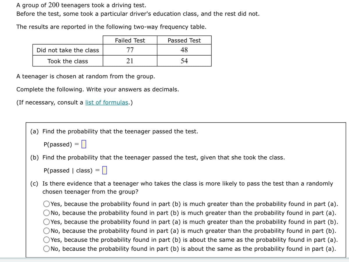 A group of 200 teenagers took a driving test.
Before the test, some took a particular driver's education class, and the rest did not.
The results are reported in the following two-way frequency table.
Did not take the class
Took the class
Failed Test
77
21
Passed Test
48
54
A teenager is chosen at random from the group.
Complete the following. Write your answers as decimals.
(If necessary, consult a list of formulas.)
(a) Find the probability that the teenager passed the test.
P(passed) =
(b) Find the probability that the teenager passed the test, given that she took the class.
P(passed class) =
(c) Is there evidence that a teenager who takes the class is more likely to pass the test than a randomly
chosen teenager from the group?
Yes, because the probability found in part (b) is much greater than the probability found in part (a).
O No, because the probability found in part (b) is much greater than the probability found in part (a).
OYes, because the probability found in part (a) is much greater than the probability found in part (b).
O No, because the probability found in part (a) is much greater than the probability found in part (b).
OYes, because the probability found in part (b) is about the same as the probability found in part (a).
No, because the probability found in part (b) is about the same as the probability found in part (a).