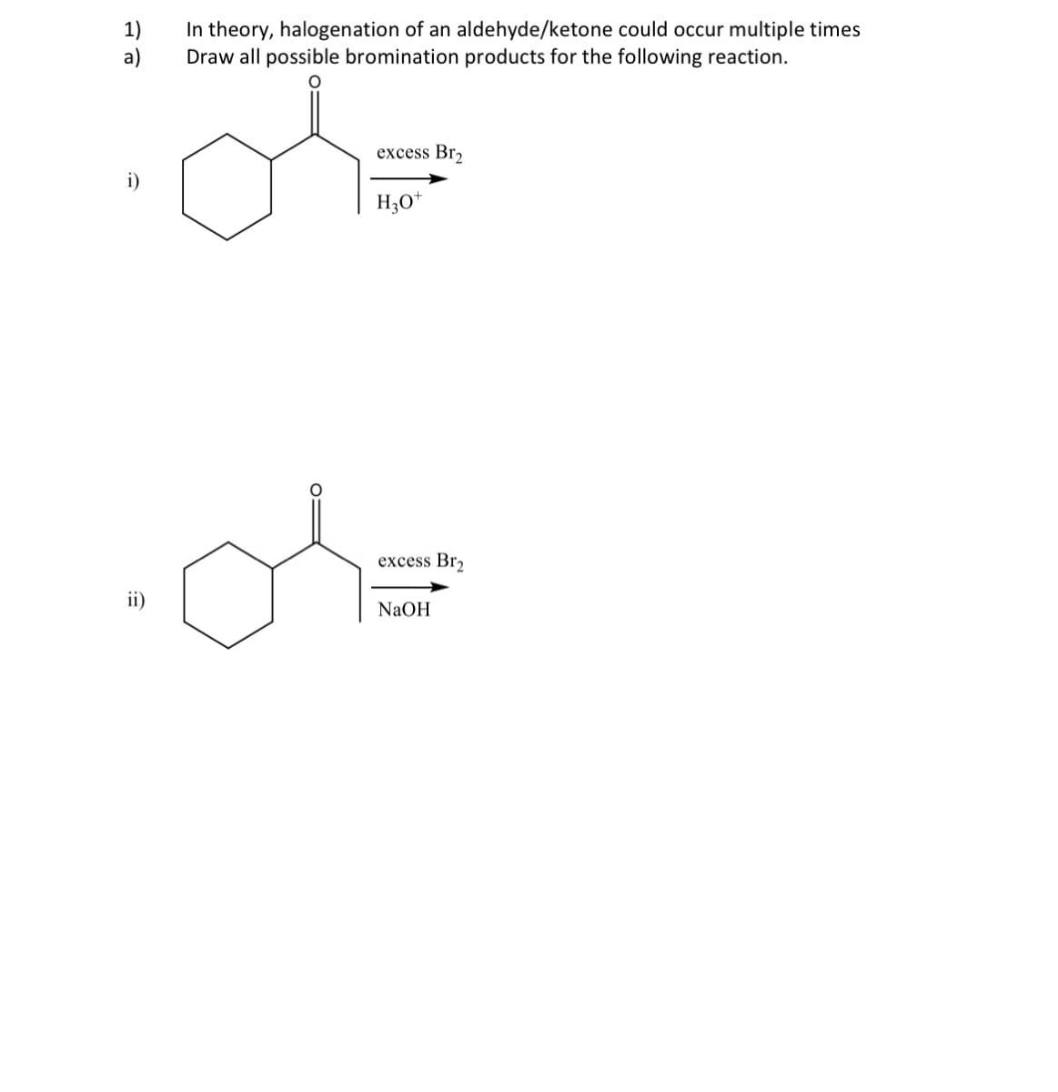 E
i)
a)
In theory, halogenation of an aldehyde/ketone could occur multiple times
Draw all possible bromination products for the following reaction.
excess Br₂
H3O+
어
excess Br2
NaOH