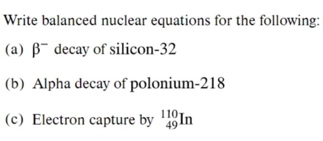 Write balanced nuclear equations for the following:
(a) B¯ decay of silicon-32
(b) Alpha decay of polonium-218
110
(c) Electron capture by 4In
