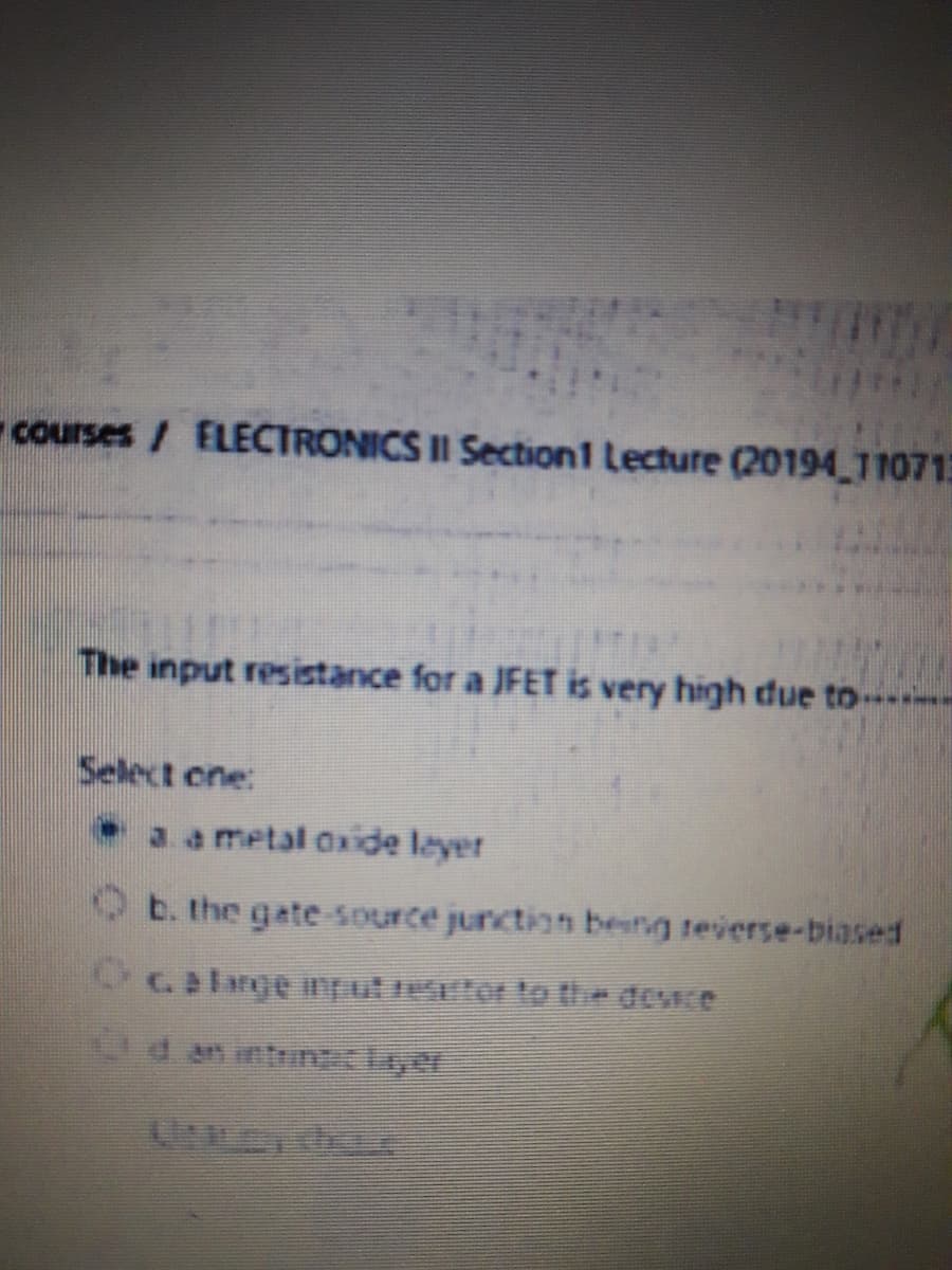 courses/ ELECTRONICS II Section1 Lecture (20194 110713
The input resistance for a JFET is very high due to -
Select one:
3. a metal Oxide leyer
b. the gate-source junction besng teverse-biased
Galange nput retor to the dewce
d an intrinlayer
