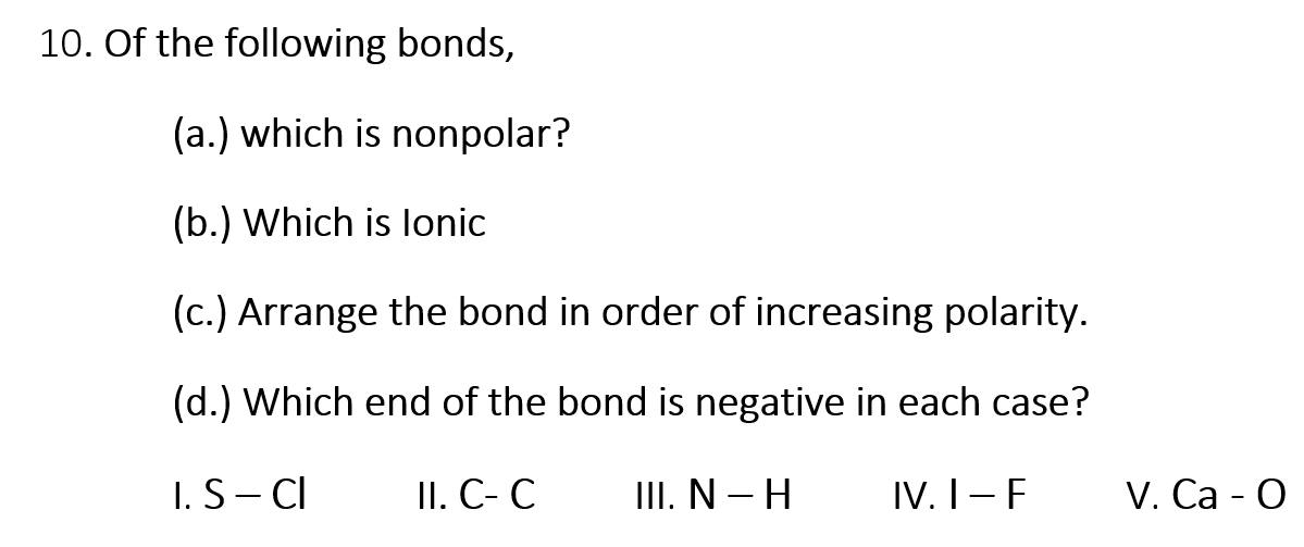 10. Of the following bonds,
(a.) which is nonpolar?
(b.) Which is lonic
(c.) Arrange the bond in order of increasing polarity.
(d.) Which end of the bond is negative in each case?
I.S- CI
II. C- C
III. N – H
IV. I-F
V. Са - О
