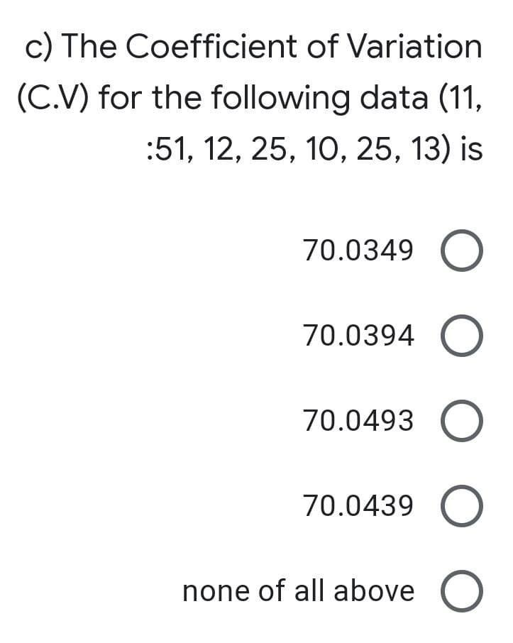 c) The Coefficient of Variation
(C.V) for the following data (11,
:51, 12, 25, 10, 25, 13) is
70.0349
70.0394 O
70.0493
70.0439
none of all above O
O O O O O