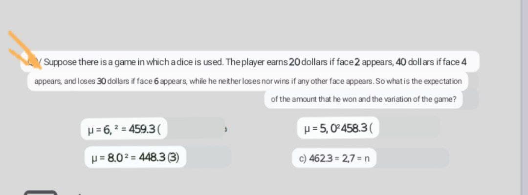 Suppose there is a game in which a dice is used. The player earns 20 dollars if face 2 appears, 40 dollars if face 4
appears, and loses 30 dollars if face 6 appears, while he neither loses nor wins if any other face appears. So what is the expectation
of the amount that he won and the variation of the game?
μ = 6,² = 459.3 (
3
μ = 5,0²458.3 (
μ = 8.0² = 448.3 (3)
c) 462.3 = 2,7 = n