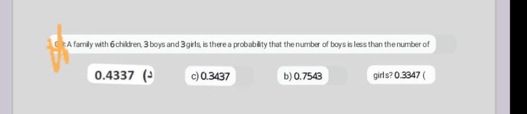 A family with 6 children, 3 boys and 3 girls, is there a probability that the number of boys is less than the number of
0.4337 (
c) 0.3437
b) 0.7543
girls? 0.3347 (