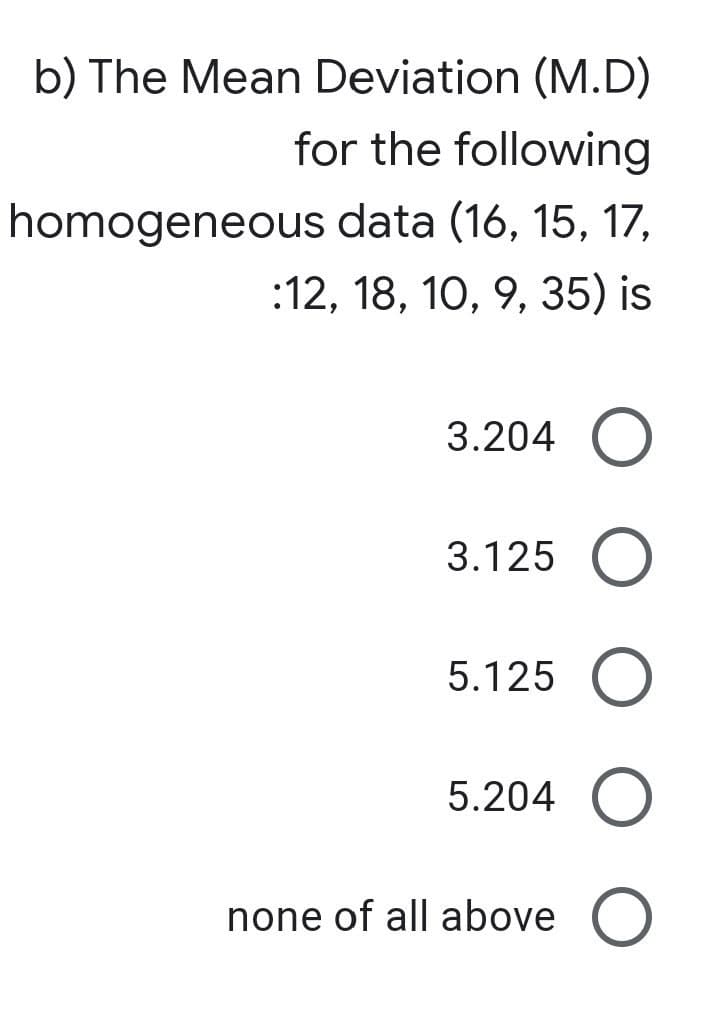 b) The Mean Deviation (M.D)
for the following
homogeneous data (16, 15, 17,
:12, 18, 10, 9, 35) is
3.204 O
3.125 O
5.125
5.204 O
none of all above O