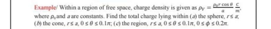 Por cose c
m'
Example/ Within a region of free space, charge density is given as py= a
where p, and a are constants. Find the total charge lying within (a) the sphere, r≤ a,
(b) the cone, r≤ a, 0 ≤ 0 ≤ 0.1; (c) the region, rs a, 0≤0 ≤0.In, 0≤ ≤ 0.2m.