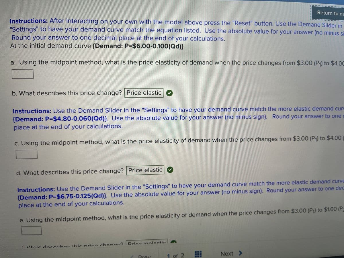 Return to qu
Instructions: After interacting on your own with the model above press the "Reset" button. Use the Demand Slider in
"Settings" to have your demand curve match the equation listed. Use the absolute value for your answer (no minus si
Round your answer to one decimal place at the end of your calculations.
At the initial demand curve {Demand: P=$6.00-0.100(Qd))
a. Using the midpoint method, what is the price elasticity of demand when the price changes from $3.00 (P₁) to $4.00
b. What describes this price change? Price elastic ✔
Instructions: Use the Demand Slider in the "Settings" to have your demand curve match the more elastic demand cur
(Demand: P-$4.80-0.060(Qd)). Use the absolute value for your answer (no minus sign). Round your answer to one c
place at the end of your calculations.
c. Using the midpoint method, what is the price elasticity of demand when the price changes from $3.00 (P₁) to $4.00
d. What describes this price change? Price elastic
Instructions: Use the Demand Slider in the "Settings" to have your demand curve match the more elastic demand curve
(Demand: P=$6.75-0.125(Qd)). Use the absolute value for your answer (no minus sign). Round your answer to one dec
place at the end of your calculations.
e. Using the midpoint method, what is the price elasticity of demand when the price changes from $3.00 (P₁) to $1.00 (P2
f What describes this price change? Drico inolactic
Prev
1 of 2
E
Next >