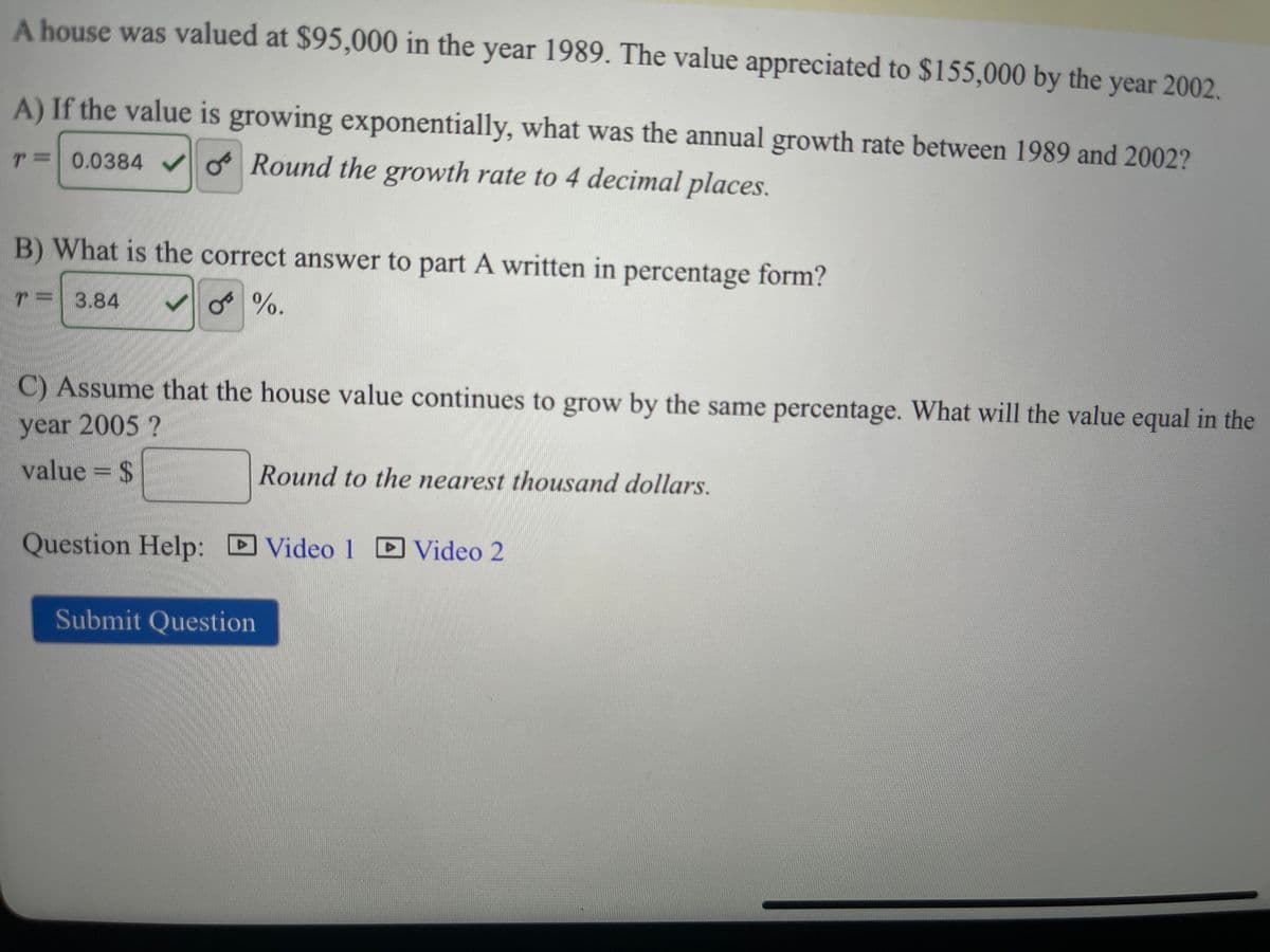 A house was valued at $95,000 in the year 1989. The value appreciated to $155,000 by the year 2002.
A) If the value is growing exponentially, what was the annual growth rate between 1989 and 2002?
T= 0.0384✓ Round the growth rate to 4 decimal places.
B) What is the correct answer to part A written in percentage form?
3.84 ✓%.
T
C) Assume that the house value continues to grow by the same percentage. What will the value equal in the
year 2005 ?
value = $
Round to the nearest thousand dollars.
Question Help: Video 1 Video 2
Submit Question