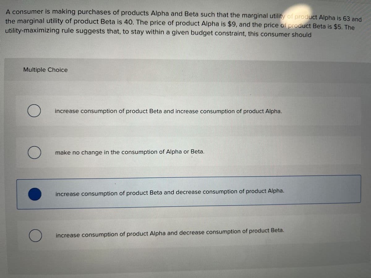 A consumer is making purchases of products Alpha and Beta such that the marginal utility of product Alpha is 63 and
the marginal utility of product Beta is 40. The price of product Alpha is $9, and the price of product Beta is $5. The
utility-maximizing rule suggests that, to stay within a given budget constraint, this consumer should
Multiple Choice
O
O
O
increase consumption of product Beta and increase consumption of product Alpha.
make no change in the consumption of Alpha or Beta.
increase consumption of product Beta and decrease consumption of product Alpha.
increase consumption of product Alpha and decrease consumption of product Beta.