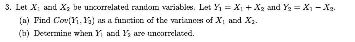 3. Let X1 and X2 be uncorrelated random variables. Let Y₁ = X₁ + X2 and Y2 = X₁ − X2.
(a) Find Cov(Y₁, Y2) as a function of the variances of X1 and X2.
(b) Determine when Y₁ and Y2 are uncorrelated.