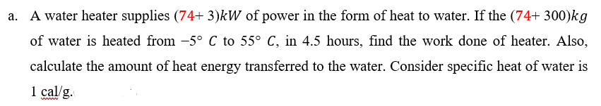 A water heater supplies (74+ 3)kW of power in the form of heat to water. If the (74+ 300)kg
of water is heated from -5° C to 55° C, in 4.5 hours, find the work done of heater. Also,
calculate the amount of heat energy transferred to the water. Consider specific heat of water is
1 cal/g.
www
