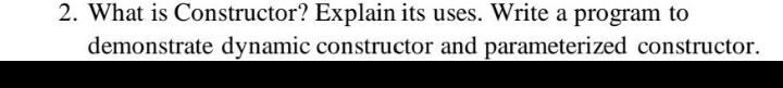 2. What is Constructor? Explain its uses. Write a program to
demonstrate dynamic constructor and parameterized constructor.
