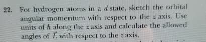 22. For hydrogen atoms in a d state, sketch the orbital
angular momentum with respect to the z axis. Use
units of hi along the z axis and calculate the allowed
angles of L. with respect to the z axis.