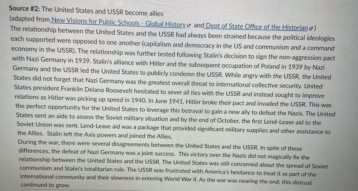 Source #2: The United States and USSR become allies
(adapted from New Visions for Public Schools - Global History e and Dept of State Office of the Historian e)
The relationship between the United States and the USSR had always been strained because the political ideologies
each supported were opposed to one another (capitalism and democracy in the US and communism and a command
economy in the USSR). The relationship was further tested following Stalin's decision to sign the non-aggression pact
with Nazi Germany in 1939. Stalin's alliance with Hitler and the subsequent occupation of Poland in 1939 by Nazi
Germany and the USSR led the United States to publicly condemn the USSR. While angry with the USSR, the United
States did not forget that Nazi Germany was the greatest overall threat to international collective security. United
States president Franklin Delano Roosevelt hesitated to sever all ties with the USSR and instead sought to improve
relations as Hitler was picking up speed in 1940. In June 1941, Hitler broke their pact and invaded the USSR. This was
the perfect opportunity for the United States to leverage this betrayal to gain a new ally to defeat the Nazis. The United
States sent an aide to assess the Soviet military situation and by the end of October, the first Lend-Lease aid to the
Soviet Union was sent. Lend-Lease aid was a package that provided significant military supplies and other assistance to
the Allies. Stalin left the Axis powers and joined the Allies.
During the war, there were several disagreements between the United States and the USSR. In spite of these
differences, the defeat of Nazi Germany was a joint success. This victory over the Nazis did not magically fix the
relationship between the United States and the USSR. The United States was still concerned about the spread of Soviet
communism and Stalin's totalitarian rule. The USSR was frustrated with America's hesitance to treat it as part of the
international community and their slowness in entering World War II. As the war was nearing the end, this distrust
continued to grow.
