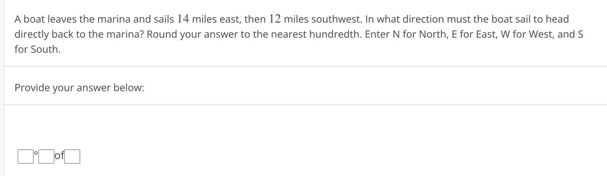 A boat leaves the marina and sails 14 miles east, then 12 miles southwest. In what direction must the boat sail to head
directly back to the marina? Round your answer to the nearest hundredth. Enter N for North, E for East, W for West, and S
for South.
Provide your answer below:
▬▬off