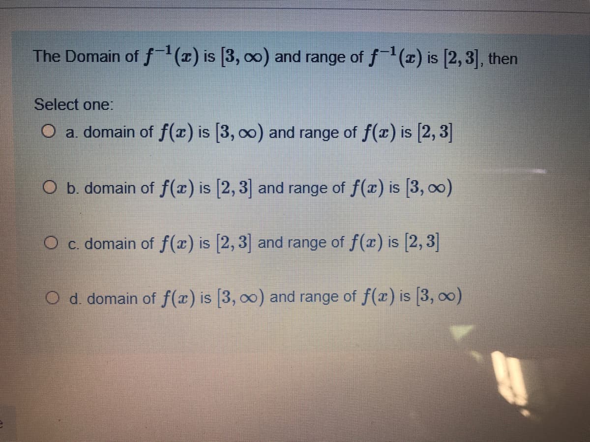 The Domain of f x) is [3, 00) and range of f(x) is [2,3], then
Select one:
O a. domain of f(x) is [3, 00) and range of f(x) is [2, 3|]
O b. domain of f(x) is [2, 3] and range of f(x) is (3, 00)
O c. domain of f(x) is [2, 3] and range of f(x) is [2, 3]
O d. domain of f(x) is [3, 00) and range of f(x) is [3, 00)
